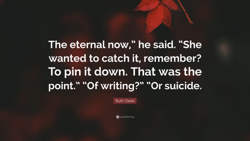 Ruth Ozeki Quote: “The eternal now,” he said. “She wanted to catch it, remember? To pin it down. That was the point.” “Of writing?” “Or suicide.”