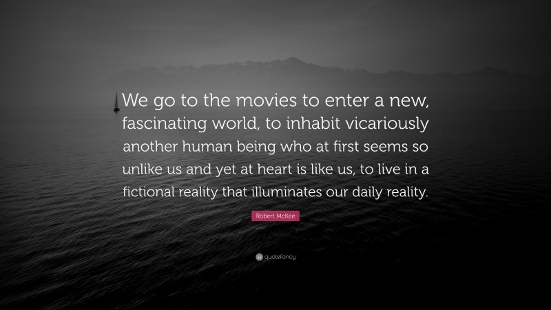 Robert McKee Quote: “We go to the movies to enter a new, fascinating world, to inhabit vicariously another human being who at first seems so unlike us and yet at heart is like us, to live in a fictional reality that illuminates our daily reality.”