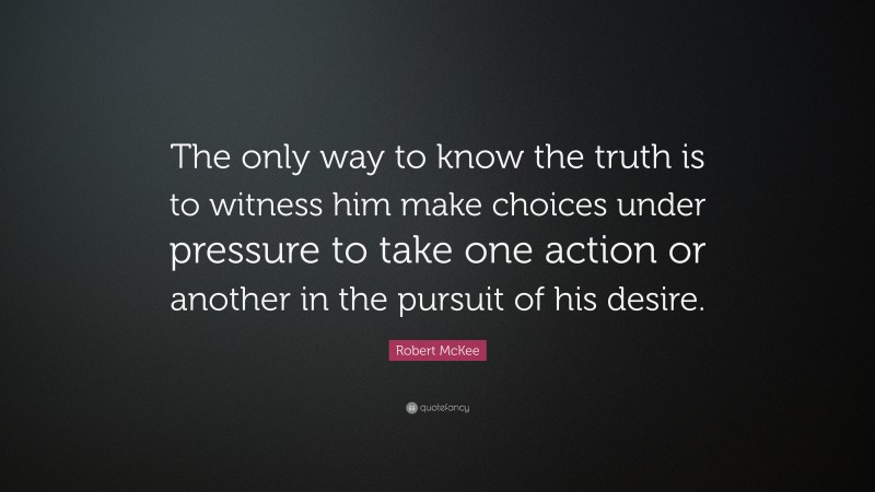 Robert McKee Quote: “The only way to know the truth is to witness him make choices under pressure to take one action or another in the pursuit of his desire.”