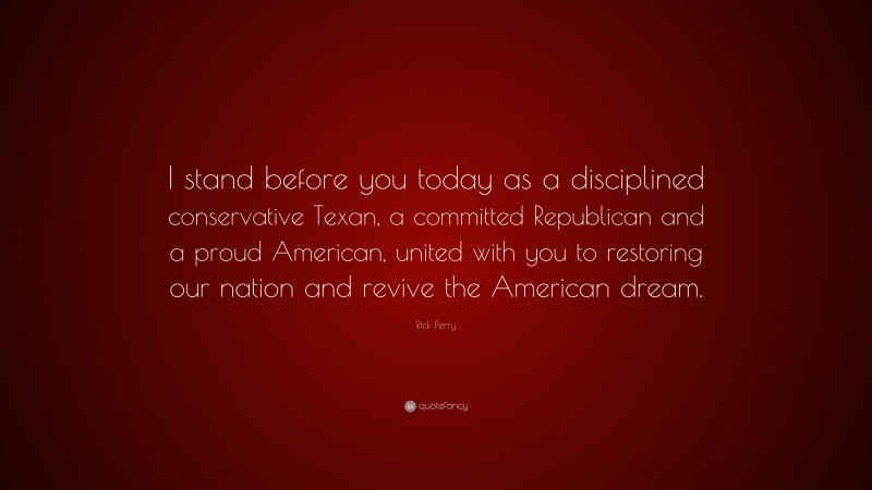 Rick Perry Quote: “I stand before you today as a disciplined conservative Texan, a committed Republican and a proud American, united with you to restoring our nation and revive the American dream.”