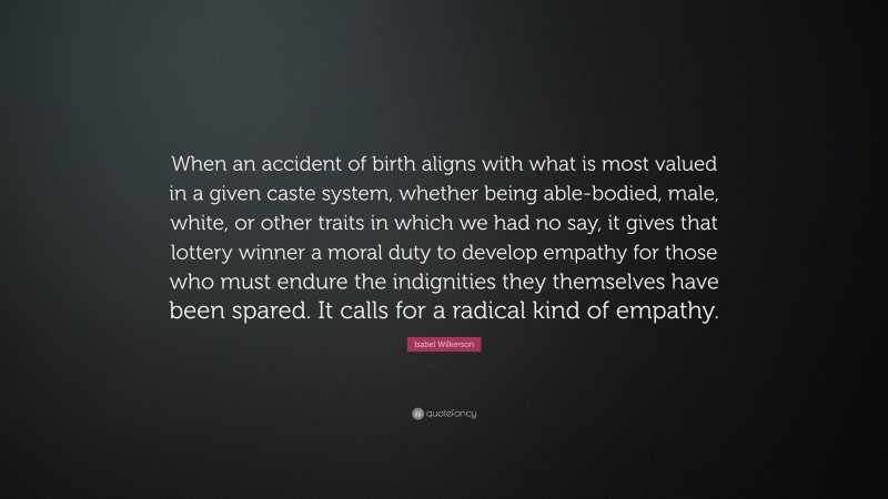 Isabel Wilkerson Quote: “When an accident of birth aligns with what is most valued in a given caste system, whether being able-bodied, male, white, or other traits in which we had no say, it gives that lottery winner a moral duty to develop empathy for those who must endure the indignities they themselves have been spared. It calls for a radical kind of empathy.”