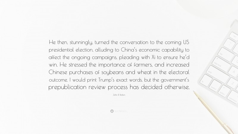 John R. Bolton Quote: “He then, stunningly, turned the conversation to the coming US presidential election, alluding to China’s economic capability to affect the ongoing campaigns, pleading with Xi to ensure he’d win. He stressed the importance of farmers, and increased Chinese purchases of soybeans and wheat in the electoral outcome. I would print Trump’s exact words, but the government’s prepublication review process has decided otherwise.”