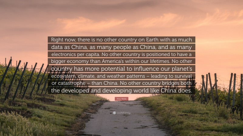Amy Webb Quote: “Right now, there is no other country on Earth with as much data as China, as many people as China, and as many electronics per capita. No other country is positioned to have a bigger economy than America’s within our lifetimes. No other country has more potential to influence our planet’s ecosystem, climate, and weather patterns – leading to survival or catastrophe – than China. No other country bridges both the developed and developing world like China does.”