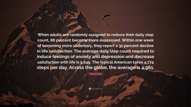 Kelly McGonigal Quote: “When adults are randomly assigned to reduce their daily step count, 88 percent become more depressed. Within one week of becoming more sedentary, they report a 31 percent decline in life satisfaction. The average daily step count required to induce feelings of anxiety and depression and decrease satisfaction with life is 5,649. The typical American takes 4,774 steps per day. Across the globe, the average is 4,961.”