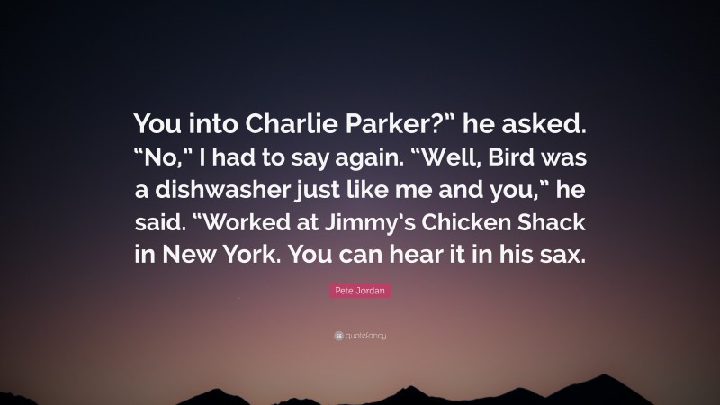Pete Jordan Quote: “You into Charlie Parker?” he asked. “No,” I had to say again. “Well, Bird was a dishwasher just like me and you,” he said. “Worked at Jimmy’s Chicken Shack in New York. You can hear it in his sax.”