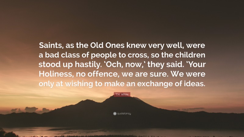 T.H. White Quote: “Saints, as the Old Ones knew very well, were a bad class of people to cross, so the children stood up hastily. ‘Och, now,’ they said. ‘Your Holiness, no offence, we are sure. We were only at wishing to make an exchange of ideas.”