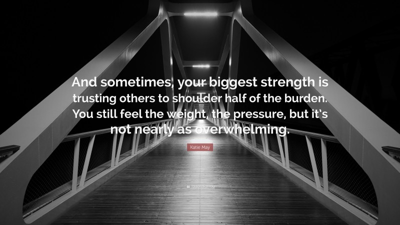 Katie May Quote: “And sometimes, your biggest strength is trusting others to shoulder half of the burden. You still feel the weight, the pressure, but it’s not nearly as overwhelming.”
