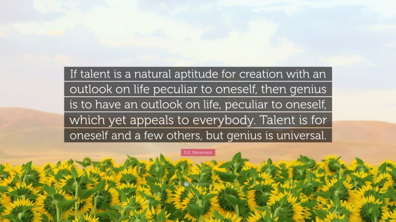 D.E. Stevenson Quote: “If talent is a natural aptitude for creation with an outlook on life peculiar to oneself, then genius is to have an outlook on life, peculiar to oneself, which yet appeals to everybody. Talent is for oneself and a few others, but genius is universal.”