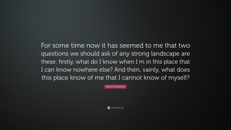 Robert Macfarlane Quote: “For some time now it has seemed to me that two questions we should ask of any strong landscape are these: firstly, what do I know when I m in this place that I can know nowhere else? And then, vainly, what does this place know of me that I cannot know of myself?”