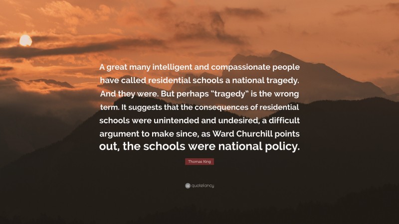 Thomas King Quote: “A great many intelligent and compassionate people have called residential schools a national tragedy. And they were. But perhaps “tragedy” is the wrong term. It suggests that the consequences of residential schools were unintended and undesired, a difficult argument to make since, as Ward Churchill points out, the schools were national policy.”