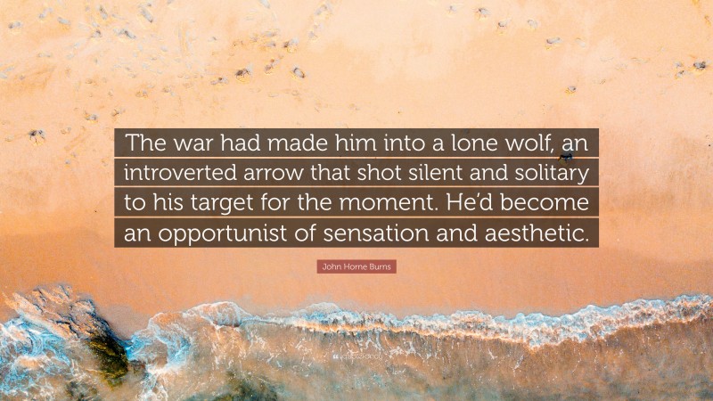 John Horne Burns Quote: “The war had made him into a lone wolf, an introverted arrow that shot silent and solitary to his target for the moment. He’d become an opportunist of sensation and aesthetic.”