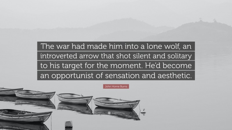 John Horne Burns Quote: “The war had made him into a lone wolf, an introverted arrow that shot silent and solitary to his target for the moment. He’d become an opportunist of sensation and aesthetic.”