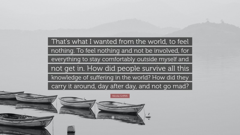 Nicola Griffith Quote: “That’s what I wanted from the world, to feel nothing. To feel nothing and not be involved, for everything to stay comfortably outside myself and not get in. How did people survive all this knowledge of suffering in the world? How did they carry it around, day after day, and not go mad?”