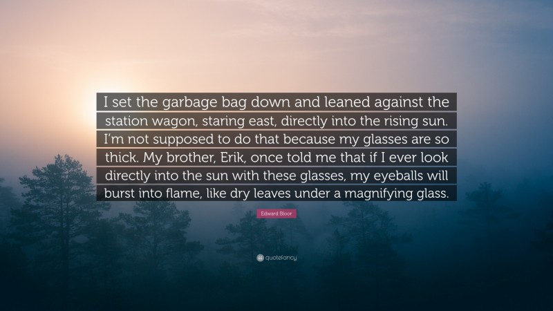 Edward Bloor Quote: “I set the garbage bag down and leaned against the station wagon, staring east, directly into the rising sun. I’m not supposed to do that because my glasses are so thick. My brother, Erik, once told me that if I ever look directly into the sun with these glasses, my eyeballs will burst into flame, like dry leaves under a magnifying glass.”