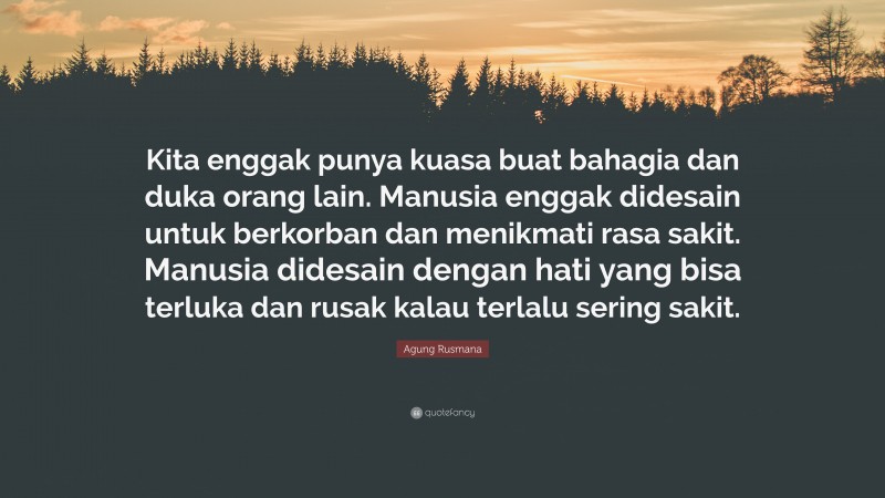 Agung Rusmana Quote: “Kita enggak punya kuasa buat bahagia dan duka orang lain. Manusia enggak didesain untuk berkorban dan menikmati rasa sakit. Manusia didesain dengan hati yang bisa terluka dan rusak kalau terlalu sering sakit.”