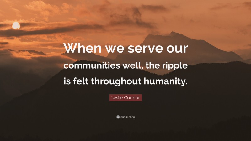 Leslie Connor Quote: “When we serve our communities well, the ripple is felt throughout humanity.”