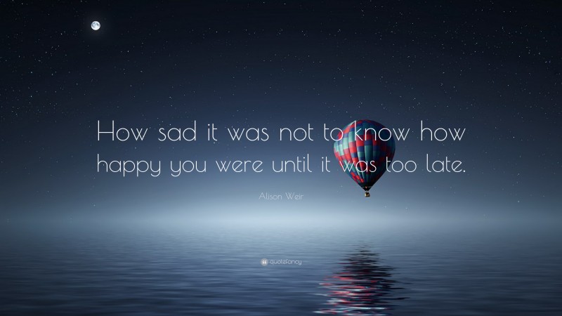 Alison Weir Quote: “How sad it was not to know how happy you were until it was too late.”