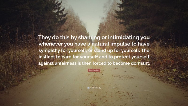 Pete Walker Quote: “They do this by shaming or intimidating you whenever you have a natural impulse to have sympathy for yourself, or stand up for yourself. The instinct to care for yourself and to protect yourself against unfairness is then forced to become dormant.”