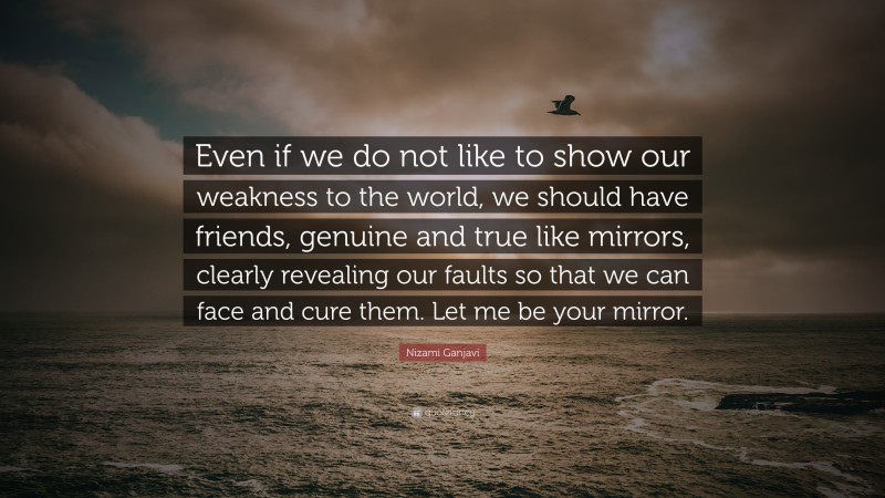 Nizami Ganjavi Quote: “Even if we do not like to show our weakness to the world, we should have friends, genuine and true like mirrors, clearly revealing our faults so that we can face and cure them. Let me be your mirror.”