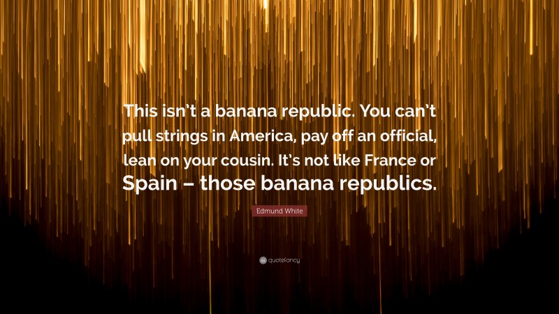Edmund White Quote: “This isn’t a banana republic. You can’t pull strings in America, pay off an official, lean on your cousin. It’s not like France or Spain – those banana republics.”