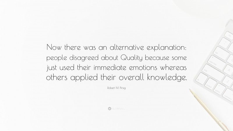 Robert M. Pirsig Quote: “Now there was an alternative explanation: people disagreed about Quality because some just used their immediate emotions whereas others applied their overall knowledge.”