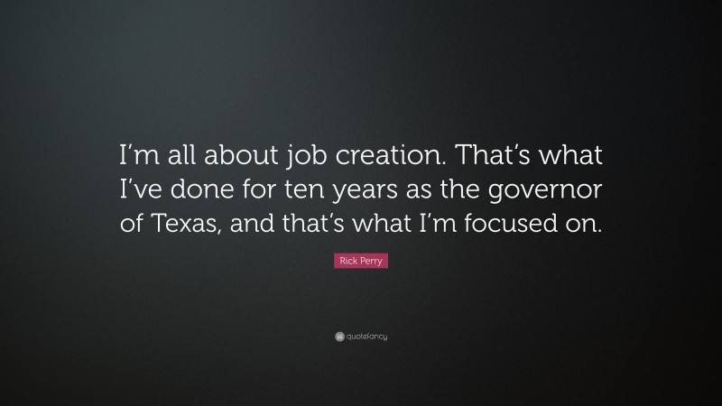 Rick Perry Quote: “I’m all about job creation. That’s what I’ve done for ten years as the governor of Texas, and that’s what I’m focused on.”