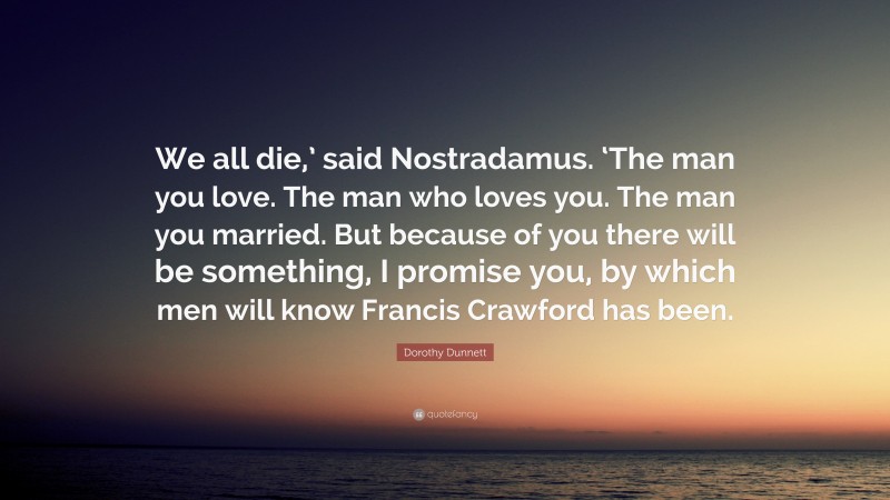 Dorothy Dunnett Quote: “We all die,’ said Nostradamus. ‘The man you love. The man who loves you. The man you married. But because of you there will be something, I promise you, by which men will know Francis Crawford has been.”