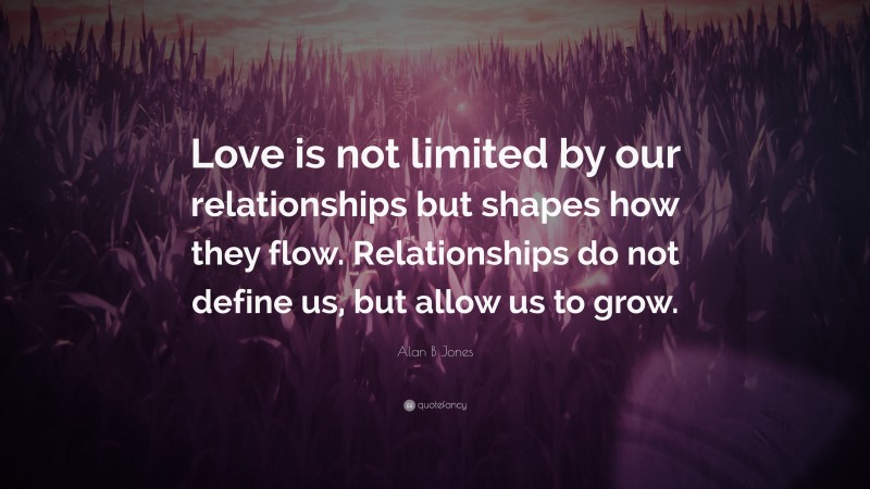 Alan B Jones Quote: “Love is not limited by our relationships but shapes how they flow. Relationships do not define us, but allow us to grow.”