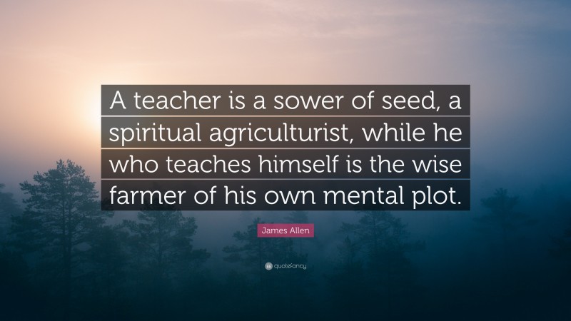 James Allen Quote: “A teacher is a sower of seed, a spiritual agriculturist, while he who teaches himself is the wise farmer of his own mental plot.”