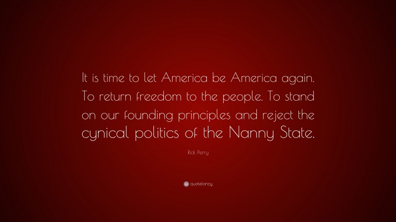 Rick Perry Quote: “It is time to let America be America again. To return freedom to the people. To stand on our founding principles and reject the cynical politics of the Nanny State.”