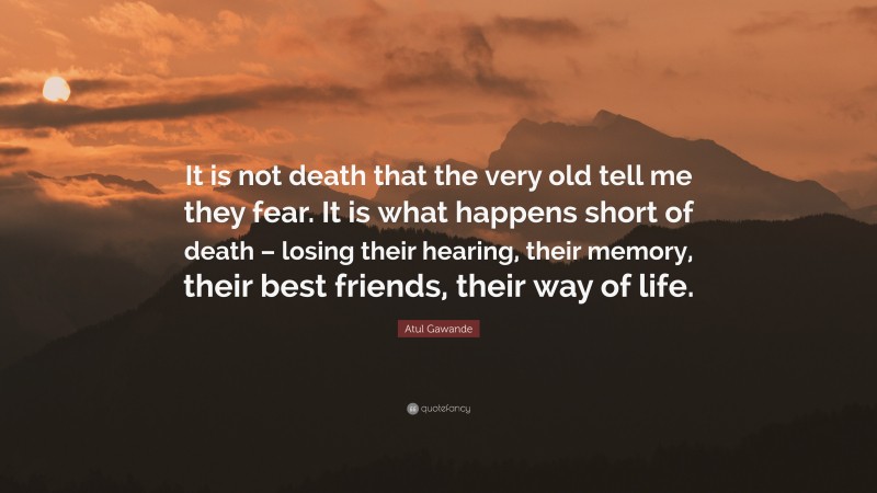 Atul Gawande Quote: “It is not death that the very old tell me they fear. It is what happens short of death – losing their hearing, their memory, their best friends, their way of life.”