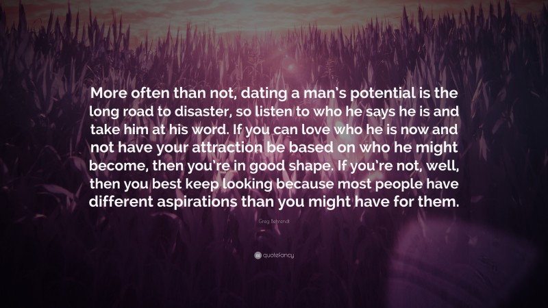 Greg Behrendt Quote: “More often than not, dating a man’s potential is the long road to disaster, so listen to who he says he is and take him at his word. If you can love who he is now and not have your attraction be based on who he might become, then you’re in good shape. If you’re not, well, then you best keep looking because most people have different aspirations than you might have for them.”