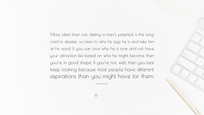 Greg Behrendt Quote: “More often than not, dating a man’s potential is the long road to disaster, so listen to who he says he is and take him at his word. If you can love who he is now and not have your attraction be based on who he might become, then you’re in good shape. If you’re not, well, then you best keep looking because most people have different aspirations than you might have for them.”