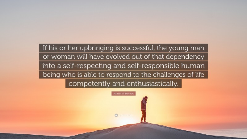 Nathaniel Branden Quote: “If his or her upbringing is successful, the young man or woman will have evolved out of that dependency into a self-respecting and self-responsible human being who is able to respond to the challenges of life competently and enthusiastically.”