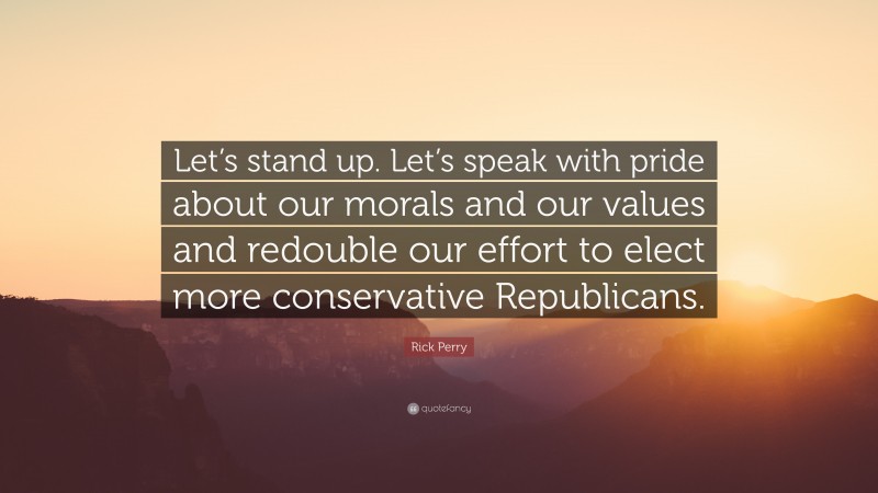 Rick Perry Quote: “Let’s stand up. Let’s speak with pride about our morals and our values and redouble our effort to elect more conservative Republicans.”