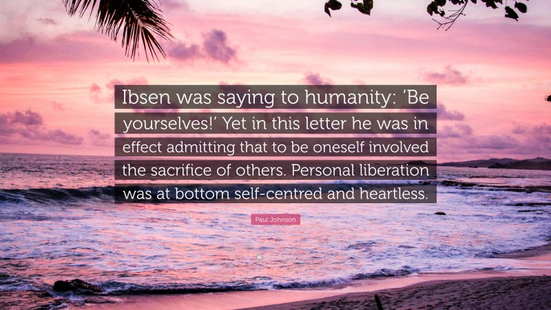 Paul Johnson Quote: “Ibsen was saying to humanity: ‘Be yourselves!’ Yet in this letter he was in effect admitting that to be oneself involved the sacrifice of others. Personal liberation was at bottom self-centred and heartless.”