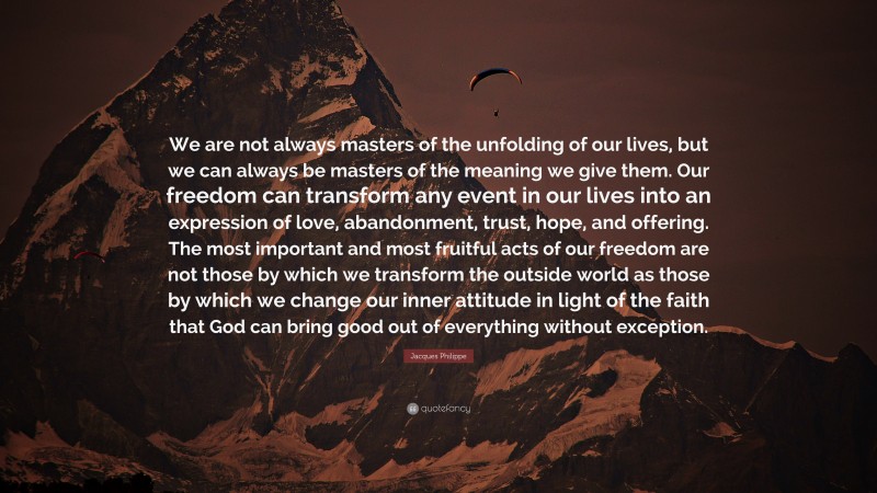 Jacques Philippe Quote: “We are not always masters of the unfolding of our lives, but we can always be masters of the meaning we give them. Our freedom can transform any event in our lives into an expression of love, abandonment, trust, hope, and offering. The most important and most fruitful acts of our freedom are not those by which we transform the outside world as those by which we change our inner attitude in light of the faith that God can bring good out of everything without exception.”