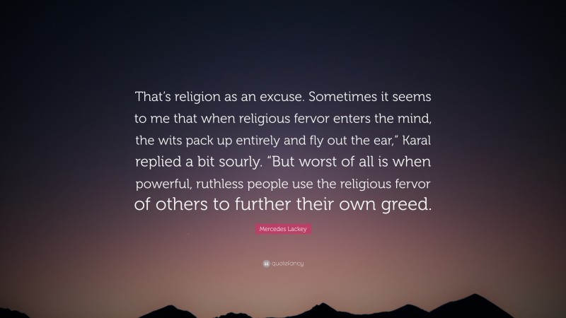 Mercedes Lackey Quote: “That’s religion as an excuse. Sometimes it seems to me that when religious fervor enters the mind, the wits pack up entirely and fly out the ear,” Karal replied a bit sourly. “But worst of all is when powerful, ruthless people use the religious fervor of others to further their own greed.”