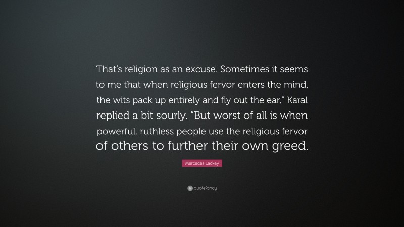 Mercedes Lackey Quote: “That’s religion as an excuse. Sometimes it seems to me that when religious fervor enters the mind, the wits pack up entirely and fly out the ear,” Karal replied a bit sourly. “But worst of all is when powerful, ruthless people use the religious fervor of others to further their own greed.”