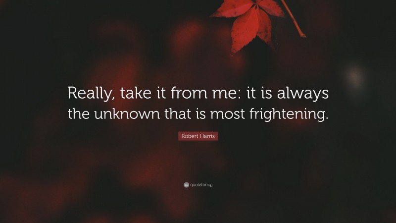 Robert Harris Quote: “Really, take it from me: it is always the unknown that is most frightening.”