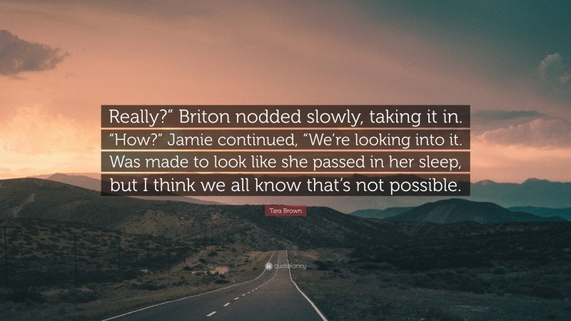 Tara Brown Quote: “Really?” Briton nodded slowly, taking it in. “How?” Jamie continued, “We’re looking into it. Was made to look like she passed in her sleep, but I think we all know that’s not possible.”