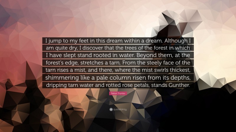 Dalton Trumbo Quote: “I jump to my feet in this dream within a dream. Although I am quite dry, I discover that the trees of the forest in which I have slept stand rooted in water. Beyond them, at the forest’s edge, stretches a tarn. From the steely face of the tarn rises a mist, and there, where the mist swirls thickest, shimmering like a pale column risen from its depths, dripping tarn water and rotted rose petals, stands Gunther.”