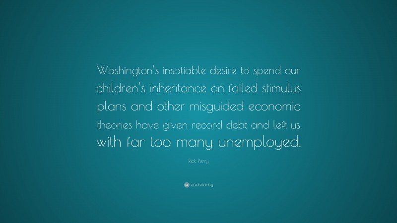 Rick Perry Quote: “Washington’s insatiable desire to spend our children’s inheritance on failed stimulus plans and other misguided economic theories have given record debt and left us with far too many unemployed.”