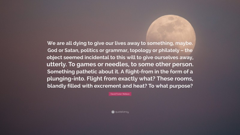 David Foster Wallace Quote: “We are all dying to give our lives away to something, maybe. God or Satan, politics or grammar, topology or philately – the object seemed incidental to this will to give ourselves away, utterly. To games or needles, to some other person. Something pathetic about it. A flight-from in the form of a plunging-into. Flight from exactly what? These rooms, blandly filled with excrement and heat? To what purpose?”