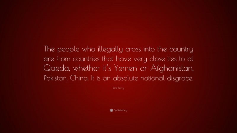 Rick Perry Quote: “The people who illegally cross into the country are from countries that have very close ties to al Qaeda, whether it’s Yemen or Afghanistan, Pakistan, China. It is an absolute national disgrace.”