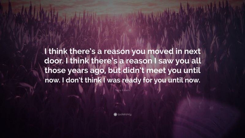 Nora Roberts Quote: “I think there’s a reason you moved in next door. I think there’s a reason I saw you all those years ago, but didn’t meet you until now. I don’t think I was ready for you until now.”
