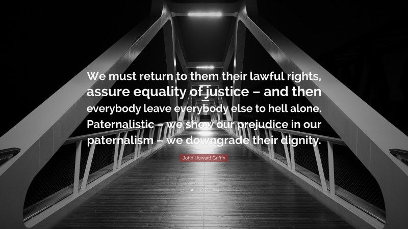 John Howard Griffin Quote: “We must return to them their lawful rights, assure equality of justice – and then everybody leave everybody else to hell alone. Paternalistic – we show our prejudice in our paternalism – we downgrade their dignity.”