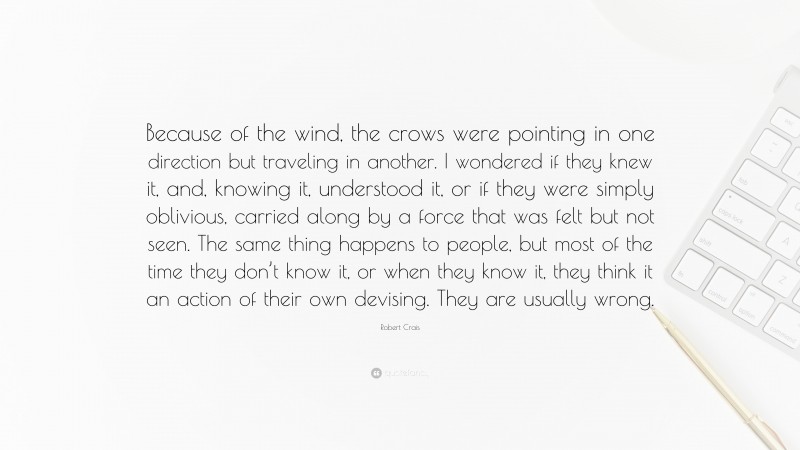 Robert Crais Quote: “Because of the wind, the crows were pointing in one direction but traveling in another. I wondered if they knew it, and, knowing it, understood it, or if they were simply oblivious, carried along by a force that was felt but not seen. The same thing happens to people, but most of the time they don’t know it, or when they know it, they think it an action of their own devising. They are usually wrong.”