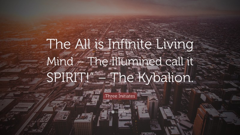 Three Initiates Quote: “The All is Infinite Living Mind – The Illumined call it SPIRIT!” – The Kybalion.”