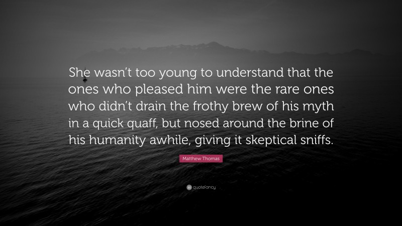 Matthew Thomas Quote: “She wasn’t too young to understand that the ones who pleased him were the rare ones who didn’t drain the frothy brew of his myth in a quick quaff, but nosed around the brine of his humanity awhile, giving it skeptical sniffs.”